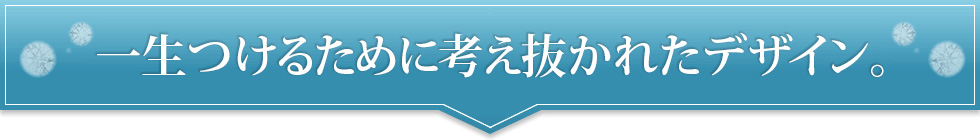 一生つけるために考え抜かれたデザイン。