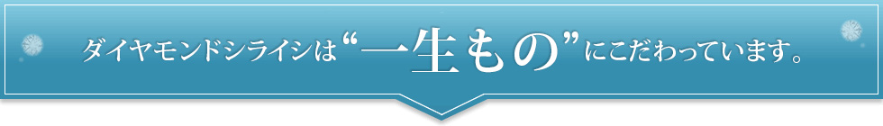 ダイヤモンドシライシは一生ものにこだわってます。