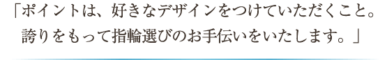 「ポイントは、好きなデザインをつけていただくこと。誇りをもって指輪選びのお手伝いをいたします。」