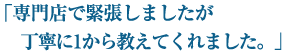 「専門店で緊張しましたが 丁寧に1から教えてくれました。」