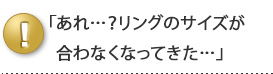 「あれ・・？リングのサイズが合わなくなってきた・・」