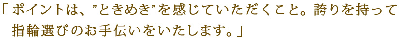 「ポイントは、“ときめき”を感じていただくこと。誇りをもって指輪選びのお手伝いをいたします。」