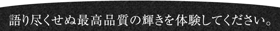 語り尽くせぬ最高品質の輝きを体験してください。